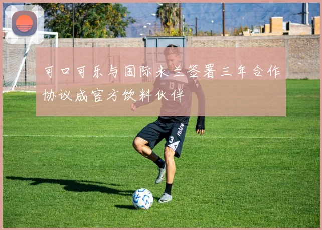 可口可乐与国际米兰签署三年合作协议成官方饮料伙伴