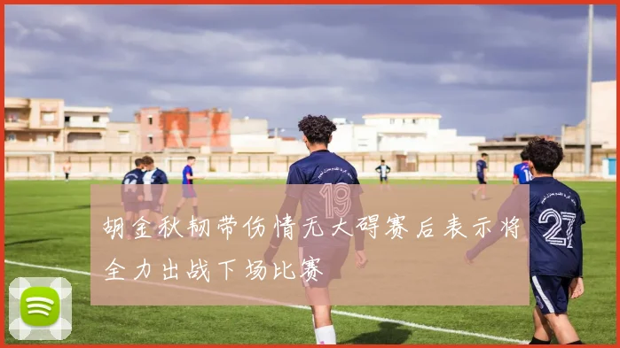 胡金秋韧带伤情无大碍赛后表示将全力出战下场比赛
