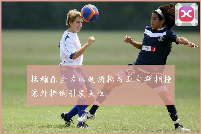 杨瀚森全力以赴拼抢与亚当斯相撞意外摔倒引发关注