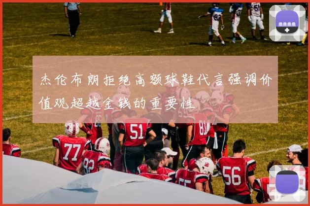 杰伦布朗拒绝高额球鞋代言强调价值观超越金钱的重要性