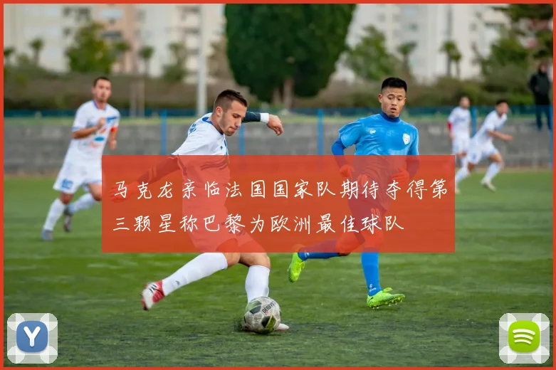 马克龙亲临法国国家队期待夺得第三颗星称巴黎为欧洲最佳球队