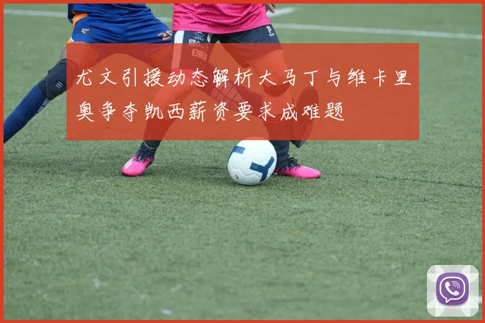 尤文引援动态解析大马丁与维卡里奥争夺凯西薪资要求成难题
