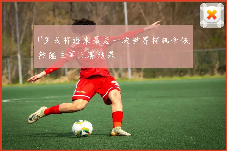 C罗或将迎来最后一次世界杯机会依然能主宰比赛结果