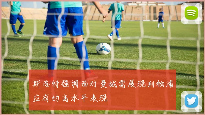 斯洛特强调面对曼城需展现利物浦应有的高水平表现
