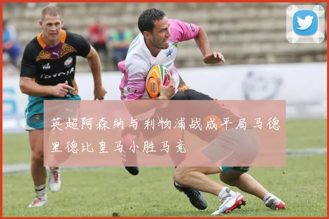 英超阿森纳与利物浦战成平局马德里德比皇马小胜马竞