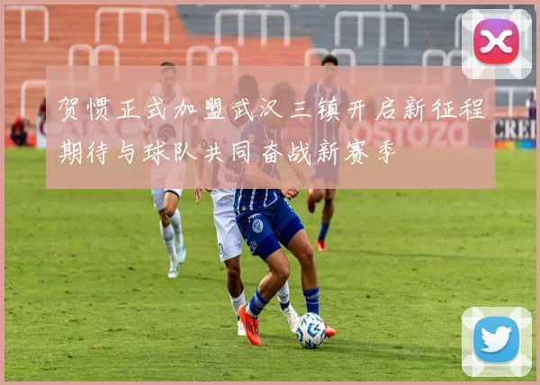 贺惯正式加盟武汉三镇开启新征程期待与球队共同奋战新赛季