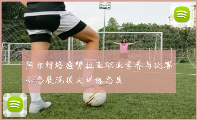 阿尔特塔盛赞拉亚职业素养与比赛心态展现顶尖训练态度