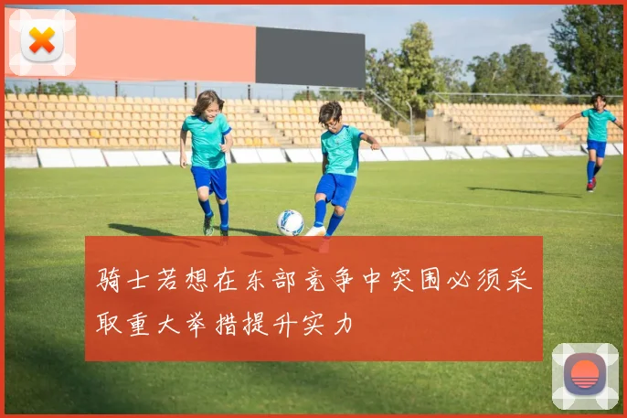 骑士若想在东部竞争中突围必须采取重大举措提升实力