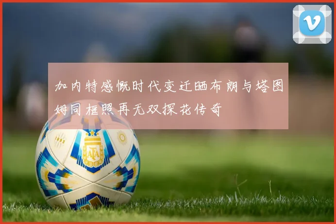 加内特感慨时代变迁晒布朗与塔图姆同框照再无双探花传奇