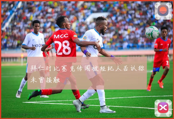 拜仁对比塞克传闻被经纪人否认称未曾接触