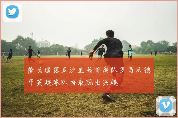 隆戈透露亚沙里或将离队罗马及德甲英超球队均表现出兴趣