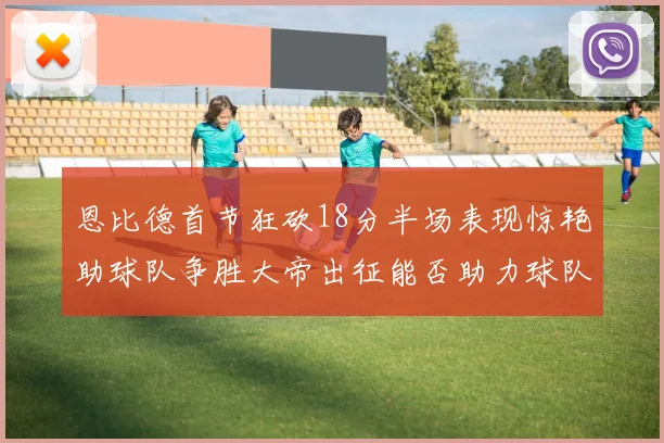 恩比德首节狂砍18分半场表现惊艳助球队争胜大帝出征能否助力球队逆袭