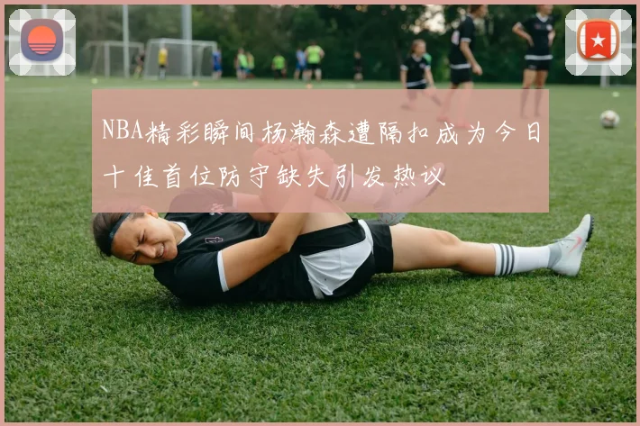 NBA精彩瞬间杨瀚森遭隔扣成为今日十佳首位防守缺失引发热议