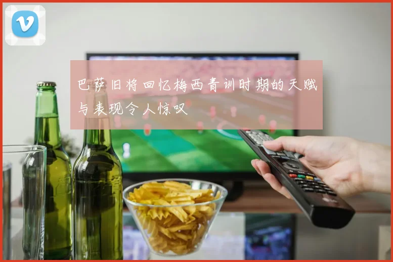 巴萨旧将回忆梅西青训时期的天赋与表现令人惊叹