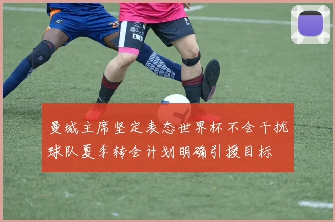 曼城主席坚定表态世界杯不会干扰球队夏季转会计划明确引援目标