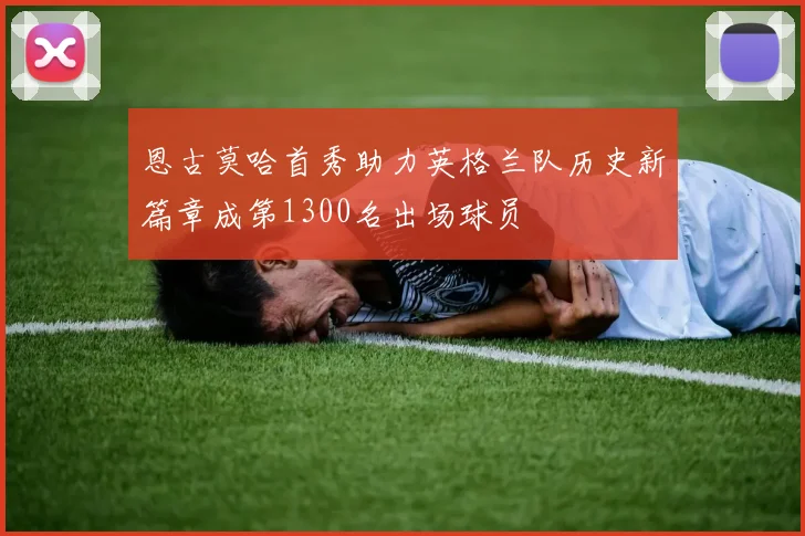 恩古莫哈首秀助力英格兰队历史新篇章成第1300名出场球员