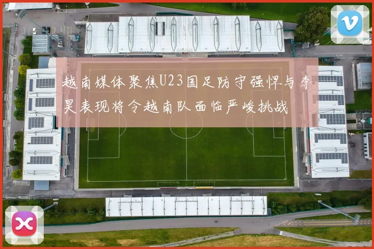 越南媒体聚焦U23国足防守强悍与李昊表现将令越南队面临严峻挑战