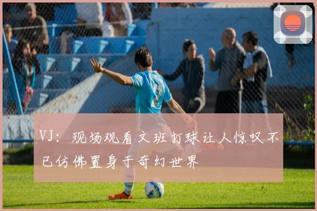 VJ：现场观看文班打球让人惊叹不已仿佛置身于奇幻世界