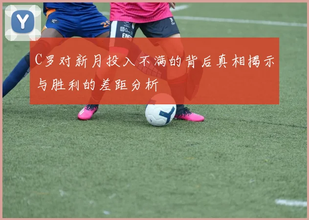 C罗对新月投入不满的背后真相揭示与胜利的差距分析