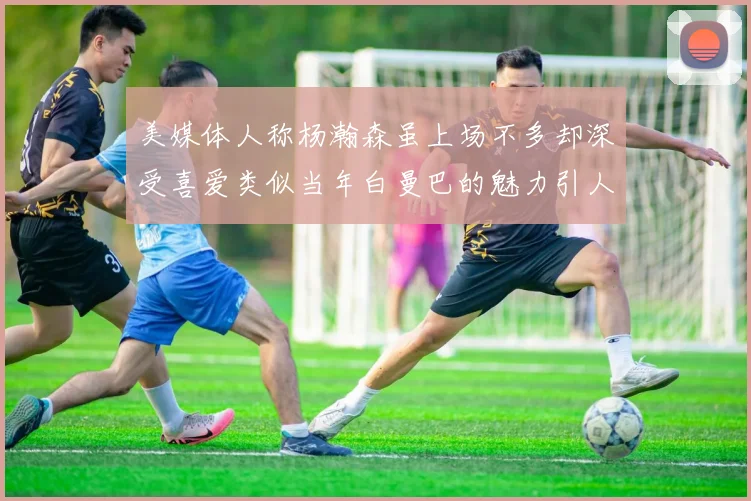 美媒体人称杨瀚森虽上场不多却深受喜爱类似当年白曼巴的魅力引人瞩目