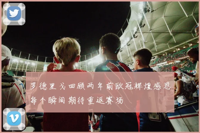 罗德里戈回顾两年前欧冠辉煌感恩每个瞬间期待重返赛场