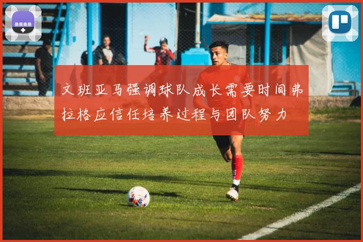 文班亚马强调球队成长需要时间弗拉格应信任培养过程与团队努力