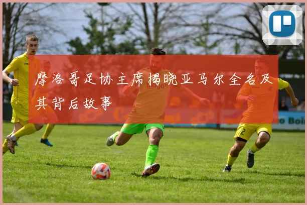 摩洛哥足协主席揭晓亚马尔全名及其背后故事