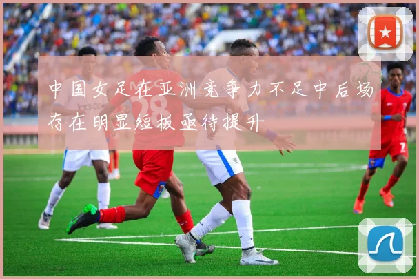 中国女足在亚洲竞争力不足中后场存在明显短板亟待提升