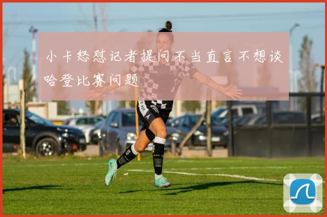 小卡怒怼记者提问不当直言不想谈哈登比赛问题