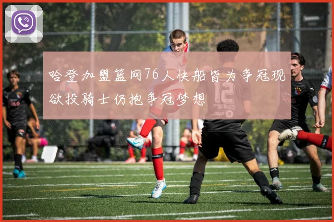 哈登加盟篮网76人快船皆为争冠现欲投骑士仍抱争冠梦想