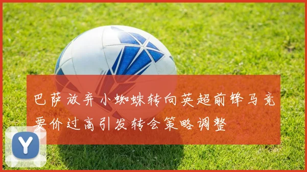 巴萨放弃小蜘蛛转向英超前锋马竞要价过高引发转会策略调整