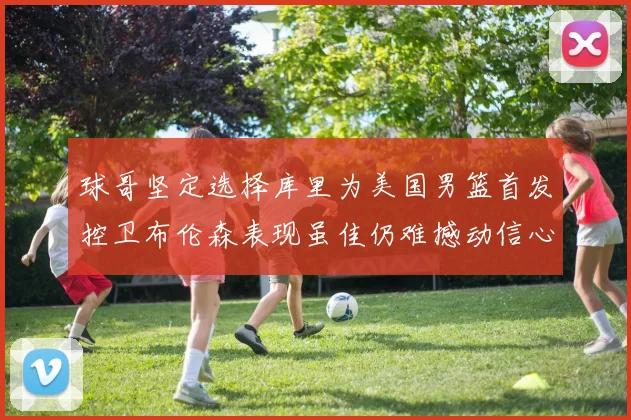 球哥坚定选择库里为美国男篮首发控卫布伦森表现虽佳仍难撼动信心