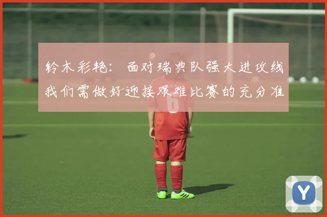 铃木彩艳：面对瑞典队强大进攻线我们需做好迎接艰难比赛的充分准备