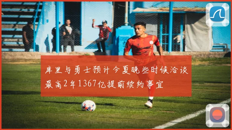 库里与勇士预计今夏晚些时候洽谈最高2年1367亿提前续约事宜